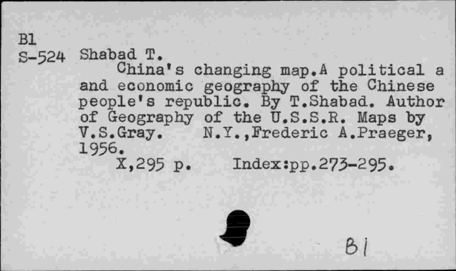 ﻿Bl
S-524 Shabad T.
China’s changing map.A political a and economic geography of the Chinese people’s republic. By T.Shabad. Author of Geography of the U.S.S.R. Maps by V.S.Gray. N.Y.,Frederic A.Praeger, 1956.
X,295 p.	Index:pp.275-295.